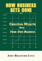 How Business Gets Done: Creating Wealth with Your Own Business - John Bradford Love, Bobbi Janson