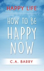 Happy Life: Reduce Stress And Anxiety, Raise Self Esteem, Have Better Relationships And Be Happy Now (Happiness and Positive Thinking) - C.A. Barry