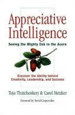 Appreciative Intelligence: Seeing the Mighty Oak in the Acorn - Tojo Thatchenkery, Carol Metzker