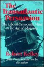 The Transatlantic Persuasion: The Liberal-Democratic Mind in the Age of Gladstone - Robert Kelley