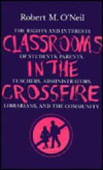 Classrooms in the Crossfire: The Rights and Interests of Students, Parents, Teachers, Administrators, Librarians, and the Community - Robert M. O'Neil