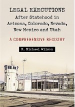 Legal Executions After Statehood in Arizona, Colorado, Nevada, New Mexico and Utah: A Comprehensive Registry - R. Michael Wilson
