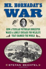 Mr. Hornaday's War: How a Peculiar Victorian Zookeeper Waged a Lonely Crusade for Wildlife That Changed the World - Stefan Bechtel