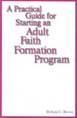 A Practical Guide for Starting an Adult Faith Formation Program - Richard C. Brown