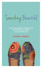 Something Beautiful: Create Your Happiest, Healthiest Self, and Find the Key to Unlock an Extraordinary Life - Courtney Roberts, Michael Roberts, Traci Tolbert, Kitty Boone