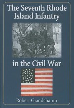 The Seventh Rhode Island Infantry in the Civil War - Robert Grandchamp