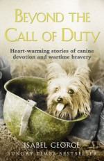 Beyond the Call of Duty: Heart-warming stories of canine devotion and bravery - Isabel George