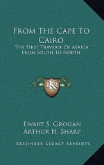 From the Cape to Cairo: The First Traverse of Africa from South to North - Ewart S. Grogan, Arthur H. Sharp