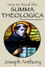 How to Read the Summa Theologica: A Practical Guide for Beginners - Joseph Anthony