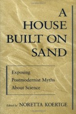 A House Built on Sand: Exposing Postmodernist Myths About Science - Noretta Koertge