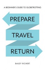 Prepare, Travel, Return: A Beginner's Guide to Globetrotting - Bailey Richert