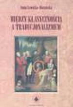 Między klasycznością a tradycjonalizmem : narodziny nowoczesnej kultury artystycznej a malarstwo polskie końca XVIII i początków XIX wieku - Anna. Lewicka-Morawska