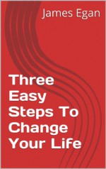 Three Easy Steps To Change Your Life: Realize Your Dreams Now! - James Egan