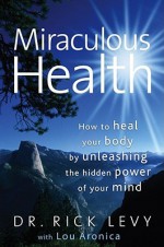 Miraculous Health: How to Heal Your Body by Unleashing the Hidden Power of Your Mind - Rick Levy, Lou Aronica