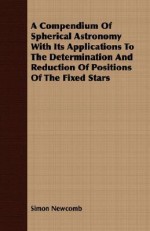 A Compendium of Spherical Astronomy with Its Applications to the Determination and Reduction of Positions of the Fixed Stars - Simon Newcomb