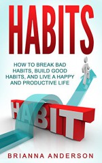 Habits: How to Break Bad Habits, Build Good Habits, and Live a Happy and Productive Life - Brianna Anderson