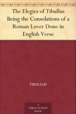 The Elegies of Tibullus Being the Consolations of a Roman Lover Done in English Verse - Tibullus, Theodore C. Williams