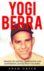 Yogi Berra: Greatest Life Lessons, Observations And Motivational Quotes From Yogi Berra (Yogi Berra Biography, Baseball, Inspirational Books) - Adam Green