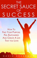 The Secret Sauce of Success: How to Find Your Purpose, Feel Empowered and Create a Life That You Love - David Bederman