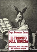 Goya, Daumier, Grosz. Il trionfo dell'idiozia. Pregiudizi, follie e banalità dell'esistenza europea - Tulliola Sparagni, Antonello Negri, André Stoll, Paola Alini, Doriana Comerlati