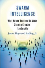 Swarm Intelligence: What Nature Teaches Us About Shaping Creative Leadership - James Haywood Rolling, JR.