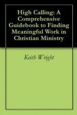 High Calling: A Comprehensive Guidebook to Finding Meaningful Work in Christian Ministry - Keith Wright