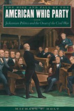 The Rise and Fall of the American Whig Party: Jacksonian Politics and the Onset of the Civil War - Michael F. Holt