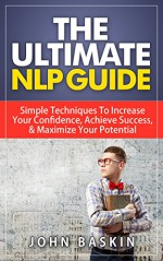 NLP: The Ultimate NLP Guide: Simple Techniques To Increase Your Confidence, Achieve Success, & Maximize Your Potential (Neuro-Linguistic Programming, Effective ... Friends, NLP Techniques, Depression Cure) - John Baskin