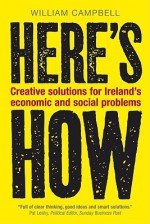 Here's How: Creative Solutions for Ireland's Economic and Social Problems - William Campbell