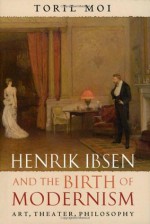 Henrik Ibsen and the Birth of Modernism: Art, Theater, Philosophy - Toril Moi