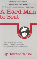 A Hard Man to Beat: The Story of Bill White: Labour Leader, Historian, Shipyard Worker, Raconteur - Bill White