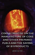 Coke A Treatise On The Manufacture Of Coke And Other Prepared Fuels And The Saving Of By Products - John Fulton