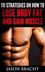 Lose Fat and Gain Muscle: 111 Super Charged Strategies on How to Lose Body Fat and Gain Muscle (Gain Lean Muscle - Lose Weight Fast) - Jason Bracht