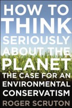 How to Think Seriously About the Planet: The Case for an Environmental Conservatism - Roger Scruton