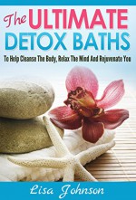 Ultimate Detox Baths - To Help Cleanse The Body, Relax The Mind And Rejuvenate You (Detox, Cleanse, Cleanse Your Body, Detoxification, Detoxing Your Body, Weight Loss, Revitalize) - Lisa Johnson