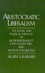 Aristocratic Liberalism: The Social and Political Thought of Jacob Burckhardt, John Stuart Mill, and Alexis de Tocqueville - Alan S. Kahan