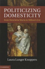 Politicizing Domesticity from Henrietta Maria to Milton's Eve - Laura Lunger Knoppers