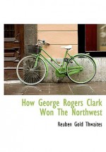 How George Rogers Clark Won the Northwest - Reuben Gold Thwaites