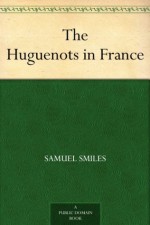 The Huguenots in France - After the Revocation of the Edict of Nantes - Samuel Smiles