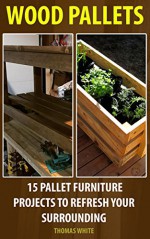 Wood Pallets: 15 Pallet Furniture Projects to Refresh Your Surrounding: (Wood Pallet, DIY Projects) (DIY Projects, DIY Crafts,Wood Pallet) - Thomas White