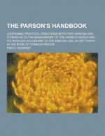 The Parson's Handbook; Containing Practical Directions Both for Parsons and Others as to the Management of the Parish Church and Its Services According to the English Use, as Set Forth in the Book of Common Prayer - Percy Dearmer