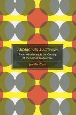 Aborigines & Activism: Race, Aborigines & the Coming of the Sixties to Australia - Jennifer Clark