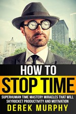 How to Stop Time: Superhuman Time Mastery Miracles that will Skyrocket Productivity and Motivation - Derek Murphy