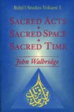 Sacred Acts, Sacred Space, Sacred Time (Baha'i Studies, Volume 1) - John Walbridge