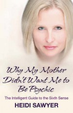 Why My Mother Didn't Want Me To Be Psychic: The Intelligent Guide To The Sixth Sense - Heidi Sawyer