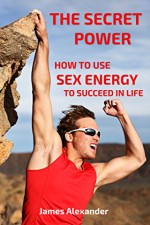 How to Use Sex Energy to Succeed in Life: - A practical guide to make you more productive, creative and alive with fire, passion and energy - James Alexander, MGM van Liempd