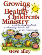 Growing a Healthy Children's Ministry: A Step-by-Step Handbook to Cultivating Christians Kids in Any Environment - Steve Alley, Paula Becker