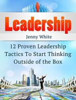 Leadership: 12 Proven Leadership Tactics To Start Thinking Outside of the Box (Leadership, leadership and self deception, leadership books) - Jenny White