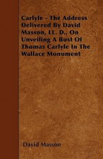 Carlyle - The Address Delivered by David Masson, LL. D., on Unveiling a Bust of Thomas Carlyle in the Wallace Monument - David Masson