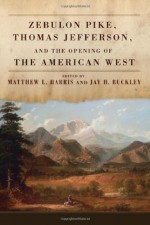 Zebulon Pike, Thomas Jefferson, and the Opening of the American West - Matthew L. Harris, Jay H. Buckley